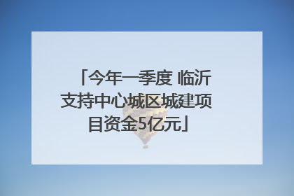 今年一季度 临沂支持中心城区城建项目资金5亿元