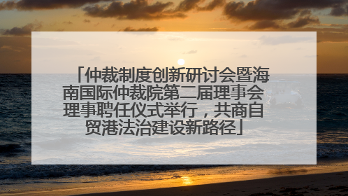 仲裁制度创新研讨会暨海南国际仲裁院第二届理事会理事聘任仪式举行，共商自贸港法治建设新路径