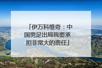 伊万科维奇：中国男足出局我要承担非常大的责任