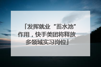 发挥就业“蓄水池”作用，快手美团将释放多领域实习岗位