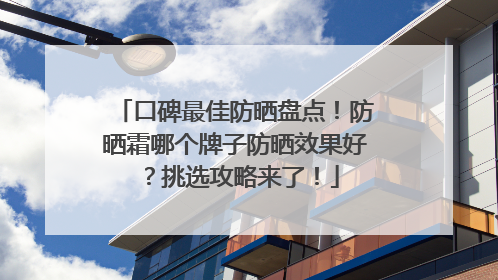 口碑最佳防晒盘点！防晒霜哪个牌子防晒效果好？挑选攻略来了！