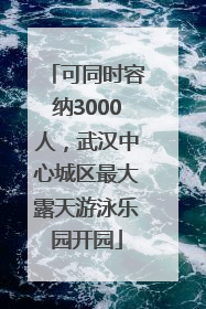 可同时容纳3000人，武汉中心城区最大露天游泳乐园开园