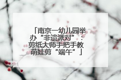 南京一幼儿园举办“非遗派对”：剪纸大师手把手教萌娃剪“端午”