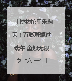 博物馆里乐翻天！五彩斑斓过端午 童趣无限享“六·一”