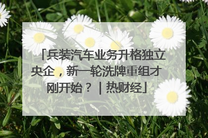 兵装汽车业务升格独立央企，新一轮洗牌重组才刚开始？｜热财经