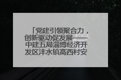 党建引领聚合力，创新驱动促发展——中建五局淄博经济开发区沣水镇高西村安置项目建设纪实
