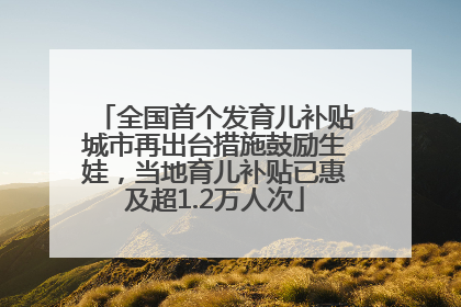 全国首个发育儿补贴城市再出台措施鼓励生娃，当地育儿补贴已惠及超1.2万人次