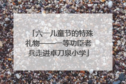 六一儿童节的特殊礼物——一等功臣老兵走进卓刀泉小学