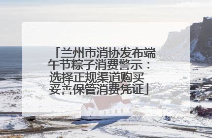 兰州市消协发布端午节粽子消费警示：选择正规渠道购买 妥善保管消费凭证