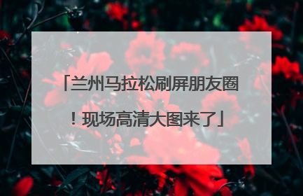 兰州马拉松刷屏朋友圈！现场高清大图来了