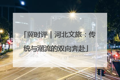 冀时评｜河北文旅：传统与潮流的双向奔赴