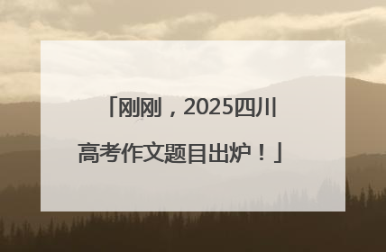 刚刚，2025四川高考作文题目出炉！