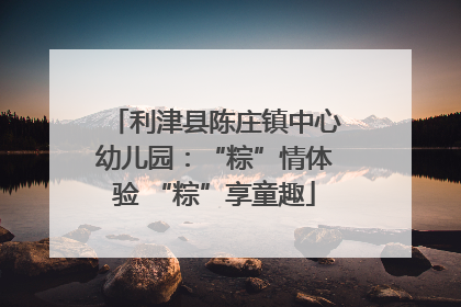 利津县陈庄镇中心幼儿园：“粽”情体验 “粽”享童趣