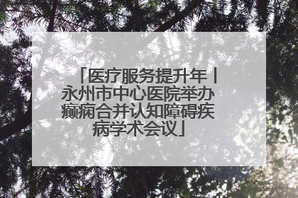 医疗服务提升年丨永州市中心医院举办癫痫合并认知障碍疾病学术会议