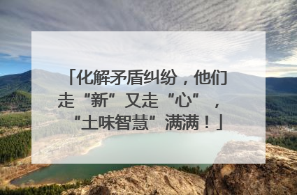 化解矛盾纠纷，他们走“新”又走“心”，“土味智慧”满满！