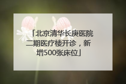 北京清华长庚医院二期医疗楼开诊，新增500张床位