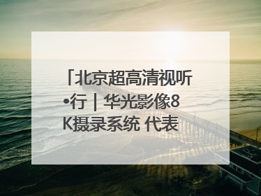 北京超高清视听•行｜华光影像8K摄录系统 代表北京超高清技术站上国家舞台