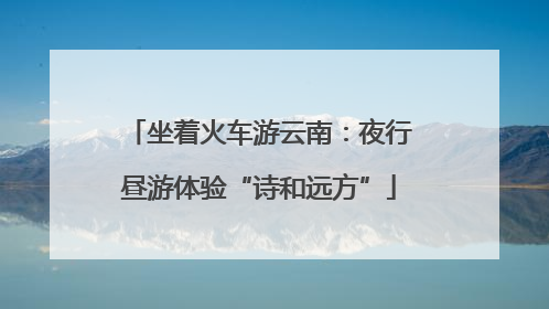 坐着火车游云南：夜行昼游体验“诗和远方”