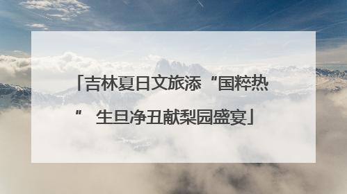 吉林夏日文旅添“国粹热” 生旦净丑献梨园盛宴