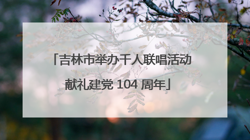 吉林市举办千人联唱活动 献礼建党 104 周年