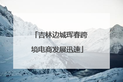 吉林边城珲春跨境电商发展迅速