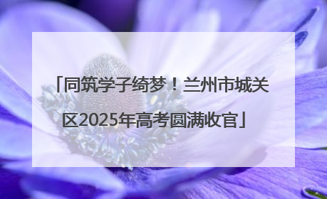 同筑学子绮梦！兰州市城关区2025年高考圆满收官