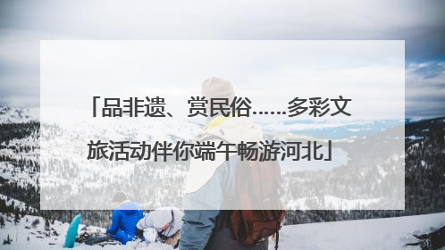 品非遗、赏民俗……多彩文旅活动伴你端午畅游河北