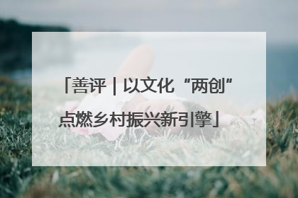 善评｜以文化“两创”点燃乡村振兴新引擎