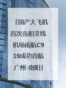 国产大飞机首次亮相支线机场南航C919成功首航广州-南阳