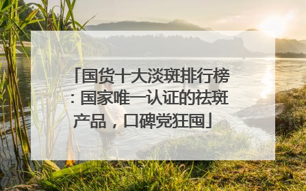 国货十大淡斑排行榜：国家唯一认证的祛斑产品，口碑党狂囤