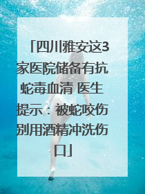 四川雅安这3家医院储备有抗蛇毒血清 医生提示：被蛇咬伤别用酒精冲洗伤口
