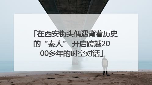 在西安街头偶遇背着历史的“秦人” 开启跨越2000多年的时空对话