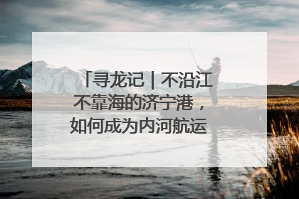 寻龙记｜不沿江不靠海的济宁港，如何成为内河航运的“绝对主力”