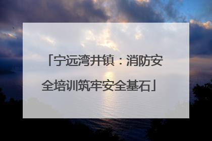 宁远湾井镇：消防安全培训筑牢安全基石