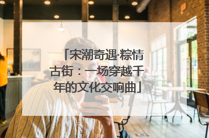 宋潮奇遇·粽情古街：一场穿越千年的文化交响曲