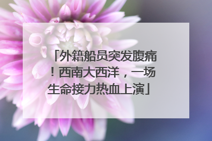 外籍船员突发腹痛！西南大西洋，一场生命接力热血上演
