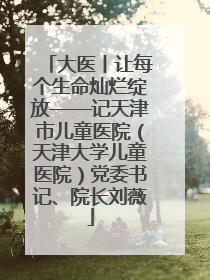 大医丨让每个生命灿烂绽放——记天津市儿童医院（天津大学儿童医院）党委书记、院长刘薇