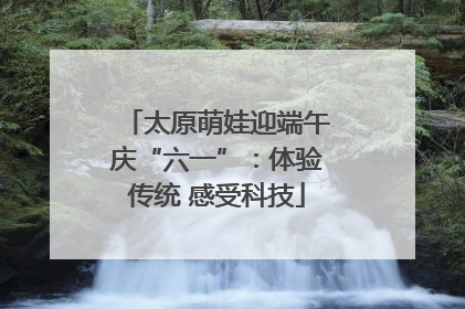 太原萌娃迎端午庆“六一”：体验传统 感受科技