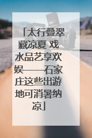 太行叠翠藏凉夏 戏水品艺享欢娱——石家庄这些出游地可消暑纳凉