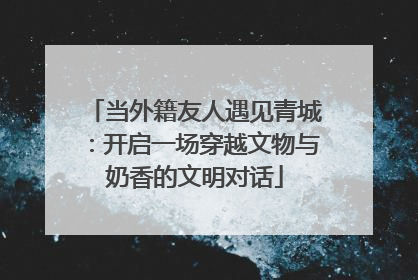当外籍友人遇见青城：开启一场穿越文物与奶香的文明对话