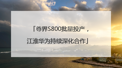 尊界S800批量投产，江淮华为持续深化合作