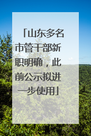 山东多名市管干部新职明确，此前公示拟进一步使用