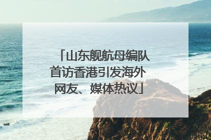 山东舰航母编队首访香港引发海外网友、媒体热议