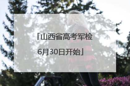 山西省高考军检6月30日开始