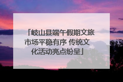 岐山县端午假期文旅市场平稳有序 传统文化活动亮点纷呈