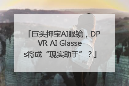 巨头押宝AI眼镜，DPVR AI Glasses将成“现实助手”？