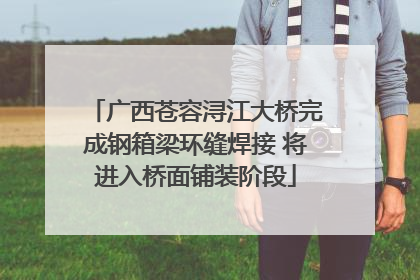 广西苍容浔江大桥完成钢箱梁环缝焊接 将进入桥面铺装阶段