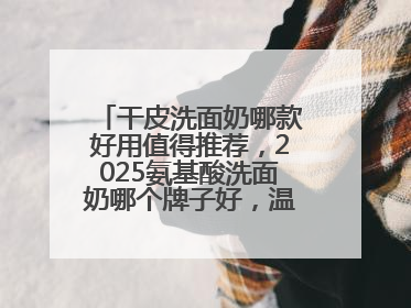 干皮洗面奶哪款好用值得推荐，2025氨基酸洗面奶哪个牌子好，温和在线