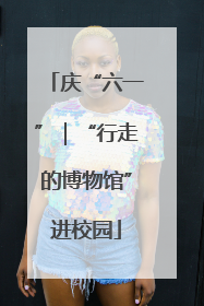 庆“六一”｜“行走的博物馆”进校园