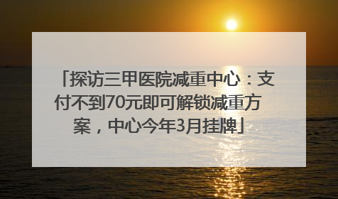 探访三甲医院减重中心：支付不到70元即可解锁减重方案，中心今年3月挂牌